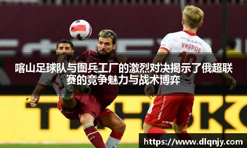 喀山足球队与图兵工厂的激烈对决揭示了俄超联赛的竞争魅力与战术博弈